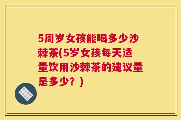 5周岁女孩能喝多少沙棘茶(5岁女孩每天适量饮用沙棘茶的建议量是多少？)