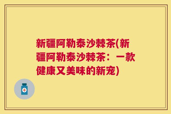 新疆阿勒泰沙棘茶(新疆阿勒泰沙棘茶：一款健康又美味的新宠)