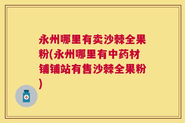 永州哪里有卖沙棘全果粉(永州哪里有中药材铺铺站有售沙棘全果粉)