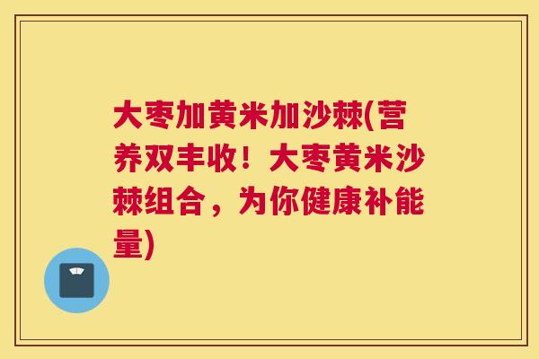 大枣加黄米加沙棘(营养双丰收！大枣黄米沙棘组合，为你健康补能量)