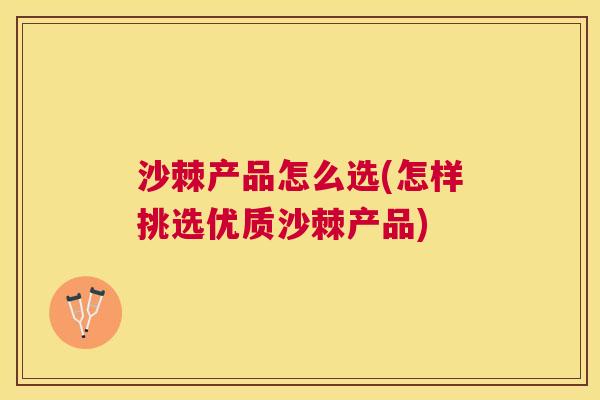 沙棘产品怎么选(怎样挑选优质沙棘产品)