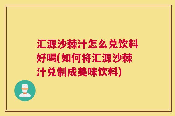 汇源沙棘汁怎么兑饮料好喝(如何将汇源沙棘汁兑制成美味饮料)