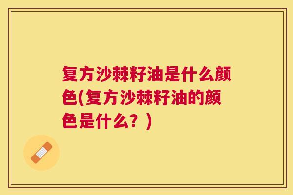 复方沙棘籽油是什么颜色(复方沙棘籽油的颜色是什么?)