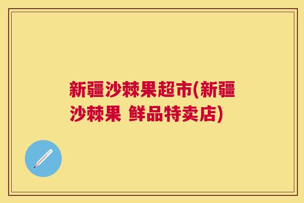 新疆沙棘果超市(新疆沙棘果 鲜品特卖店)
