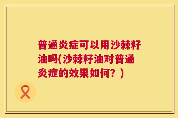 普通炎症可以用沙棘籽油吗(沙棘籽油对普通炎症的效果如何？)