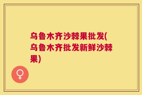 乌鲁木齐沙棘果批发(乌鲁木齐批发新鲜沙棘果)