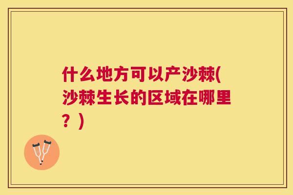 什么地方可以产沙棘(沙棘生长的区域在哪里？)