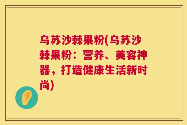 乌苏沙棘果粉(乌苏沙棘果粉：营养、美容神器，打造健康生活新时尚)