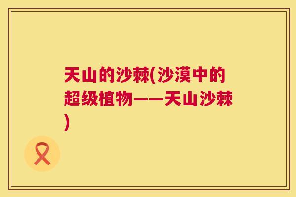 天山的沙棘(沙漠中的超级植物——天山沙棘)
