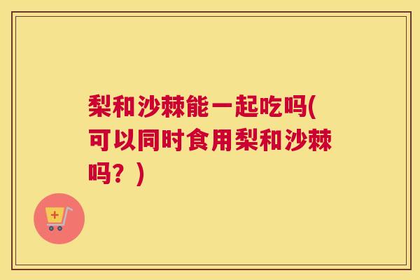 梨和沙棘能一起吃吗(可以同时食用梨和沙棘吗？)