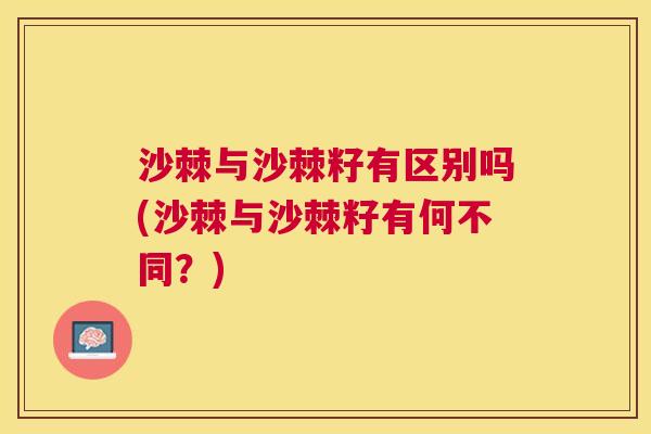 沙棘与沙棘籽有区别吗(沙棘与沙棘籽有何不同？)