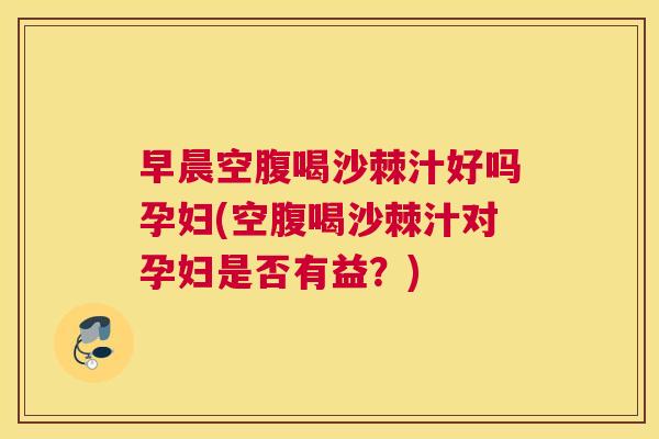 早晨空腹喝沙棘汁好吗孕妇(空腹喝沙棘汁对孕妇是否有益？)
