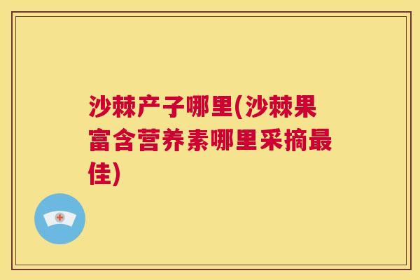沙棘产子哪里(沙棘果富含营养素哪里采摘最佳)