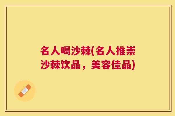 名人喝沙棘(名人推崇沙棘饮品，美容佳品)