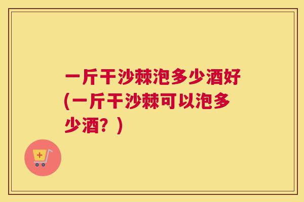 一斤干沙棘泡多少酒好(一斤干沙棘可以泡多少酒?) 一斤干沙棘泡多少酒好(一斤干沙棘可以泡多少酒?)