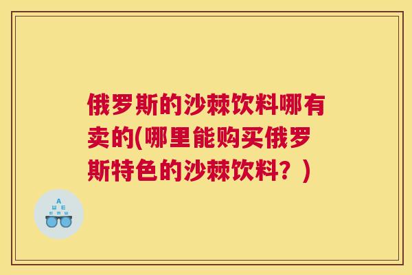 俄罗斯的沙棘饮料哪有卖的(哪里能购买俄罗斯特色的沙棘饮料?)