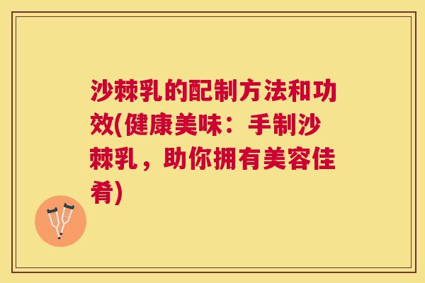 沙棘乳的配制方法和功效(健康美味：手制沙棘乳，助你拥有美容佳肴)