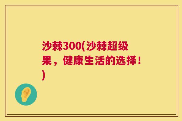 沙棘300(沙棘超级果,健康生活的选择!) 沙棘300(沙棘超级果,健康生活的选择!)