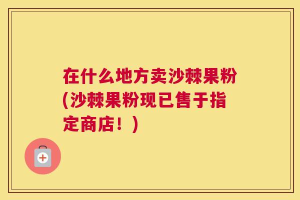 在什么地方卖沙棘果粉(沙棘果粉现已售于指定商店!)