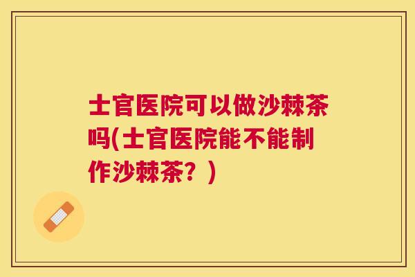 士官医院可以做沙棘茶吗(士官医院能不能制作沙棘茶？)