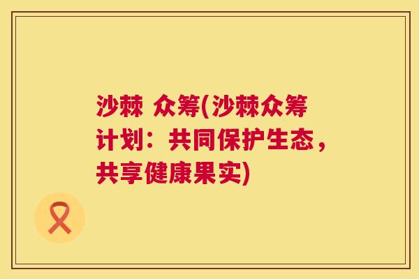 沙棘 众筹(沙棘众筹计划：共同保护生态，共享健康果实)