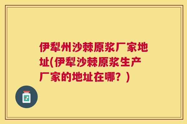 伊犁州沙棘原浆厂家地址(伊犁沙棘原浆生产厂家的地址在哪？)