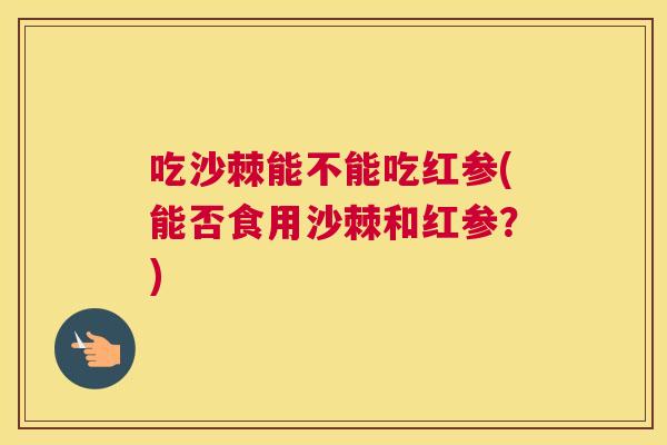 吃沙棘能不能吃红参(能否食用沙棘和红参？)