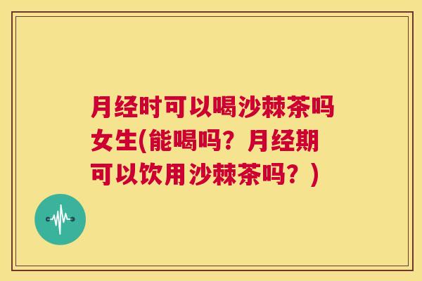 月经时可以喝沙棘茶吗女生(能喝吗？月经期可以饮用沙棘茶吗？)
