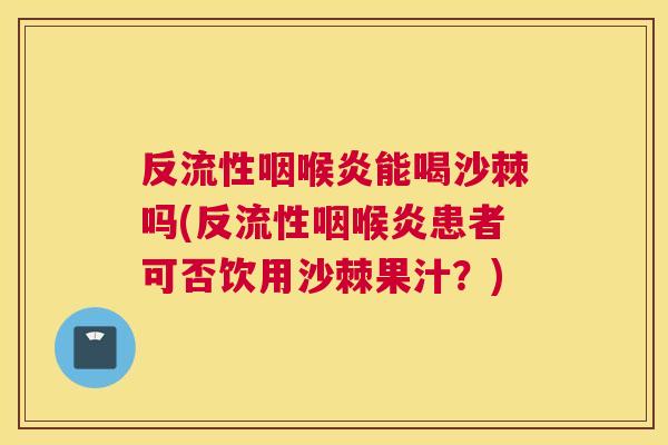 反流性咽喉炎能喝沙棘吗(反流性咽喉炎患者可否饮用沙棘果汁?)