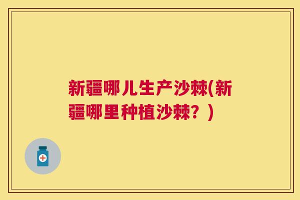 新疆哪儿生产沙棘(新疆哪里种植沙棘?)