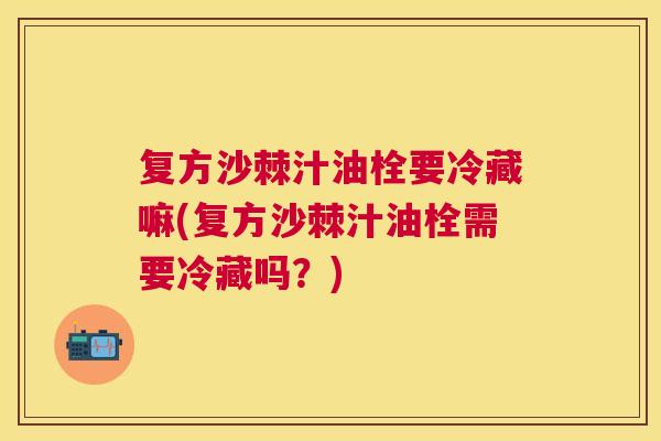 复方沙棘汁油栓要冷藏嘛(复方沙棘汁油栓需要冷藏吗？)