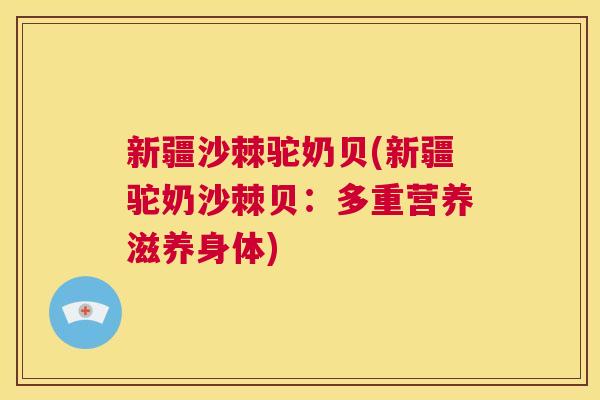 新疆沙棘驼奶贝(新疆驼奶沙棘贝：多重营养滋养身体)