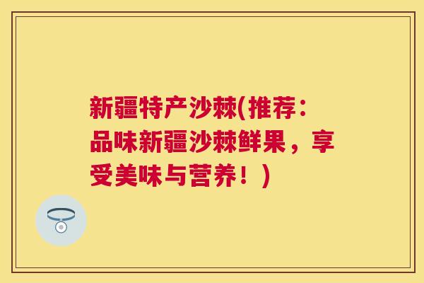 新疆特产沙棘(推荐：品味新疆沙棘鲜果，享受美味与营养！)