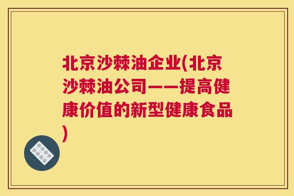 北京沙棘油企业(北京沙棘油公司——提高健康价值的新型健康食品)