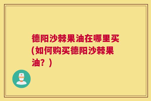 德阳沙棘果油在哪里买(如何购买德阳沙棘果油?)