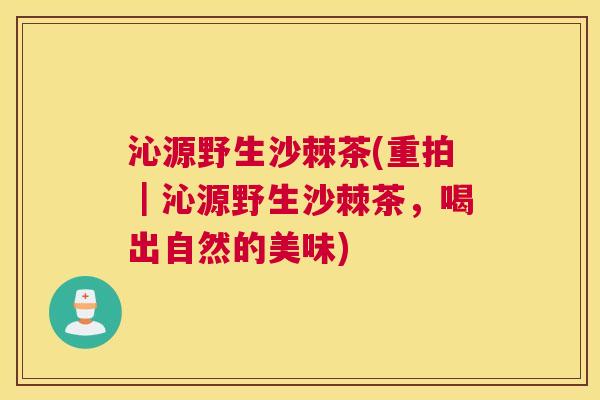 沁源野生沙棘茶(重拍｜沁源野生沙棘茶，喝出自然的美味)