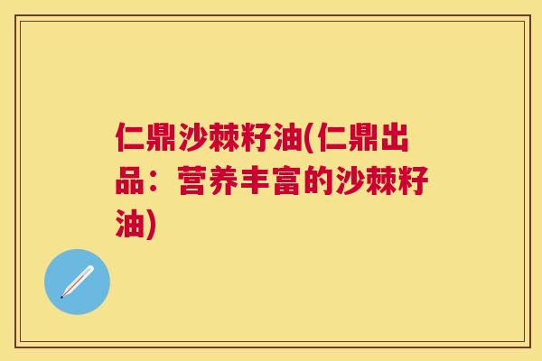 仁鼎沙棘籽油(仁鼎出品：营养丰富的沙棘籽油)