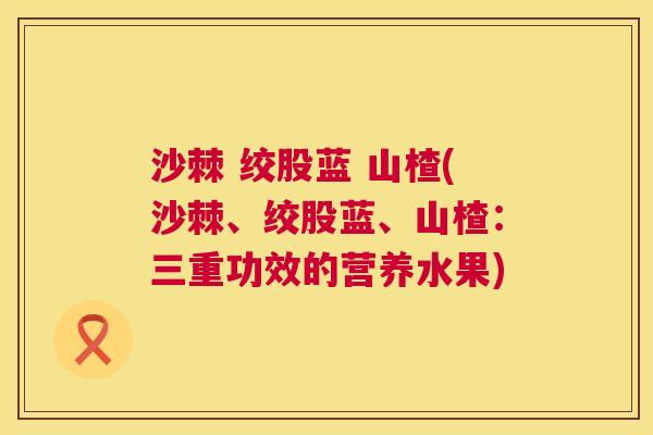 沙棘 绞股蓝 山楂(沙棘、绞股蓝、山楂：三重功效的营养水果)