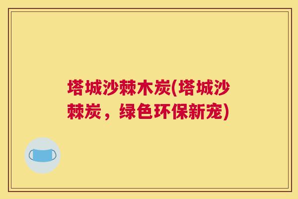 塔城沙棘木炭(塔城沙棘炭,绿色环保新宠) 塔城沙棘木炭(塔城沙棘炭,绿色环保新宠)