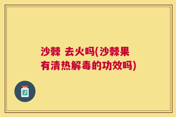 沙棘 去火吗(沙棘果有清热解毒的功效吗)