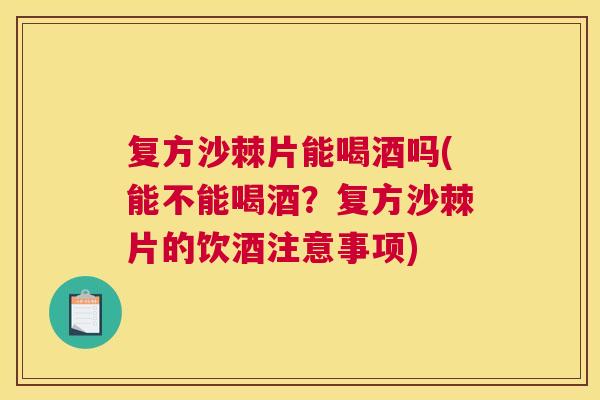复方沙棘片能喝酒吗(能不能喝酒?复方沙棘片的饮酒注意事项)