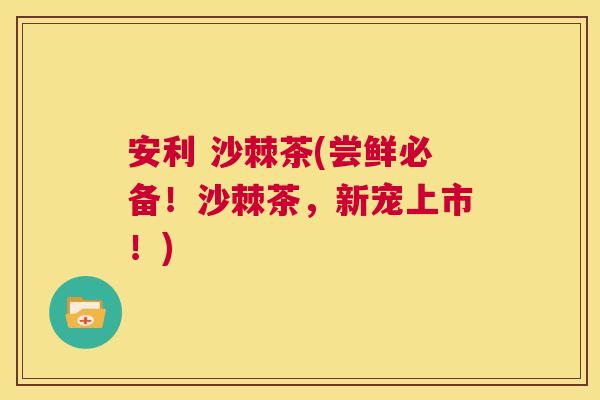 安利 沙棘茶(尝鲜必备！沙棘茶，新宠上市！)