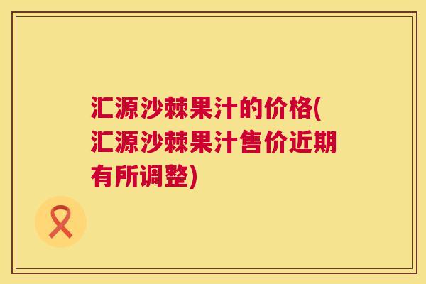 汇源沙棘果汁的价格(汇源沙棘果汁售价近期有所调整)