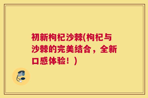 初新枸杞沙棘(枸杞与沙棘的完美结合,全新口感体验!)