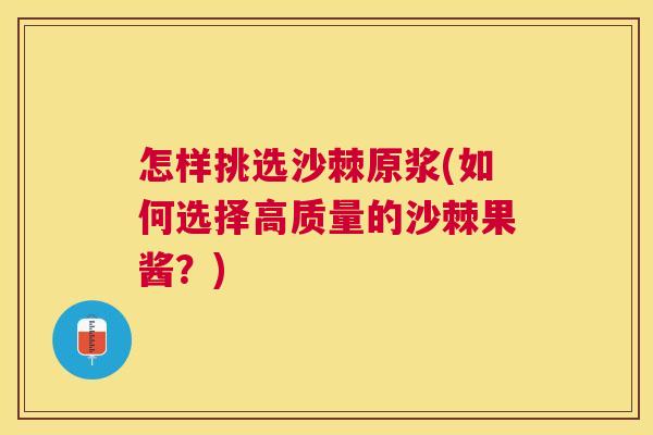 怎样挑选沙棘原浆(如何选择高质量的沙棘果酱？)