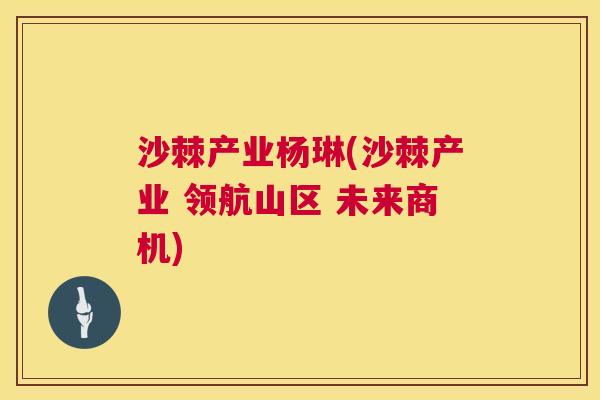 沙棘产业杨琳(沙棘产业 领航山区 未来商机)