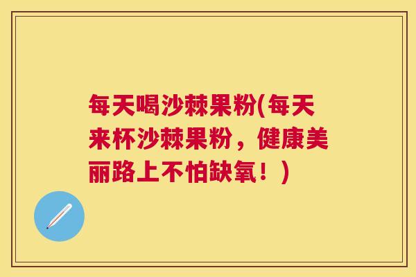 每天喝沙棘果粉(每天来杯沙棘果粉，健康美丽路上不怕缺氧！)
