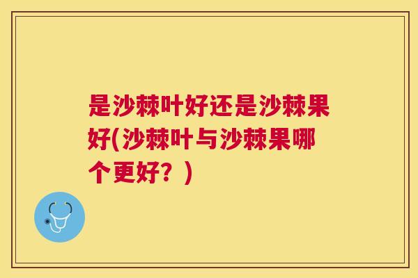 是沙棘叶好还是沙棘果好(沙棘叶与沙棘果哪个更好？)