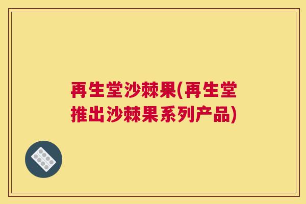 再生堂沙棘果(再生堂推出沙棘果系列产品)