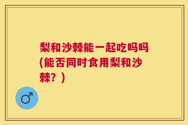 梨和沙棘能一起吃吗吗(能否同时食用梨和沙棘？)
